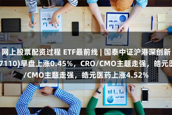 网上股票配资过程 ETF最前线 | 国泰中证沪港深创新药产业ETF(517110)早盘上涨0.45%，CRO/CMO主题走强，皓元医药上涨4.52%