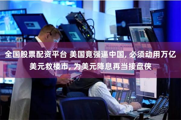 全国股票配资平台 美国竟强逼中国, 必须动用万亿美元救楼市, 为美元降息再当接盘侠