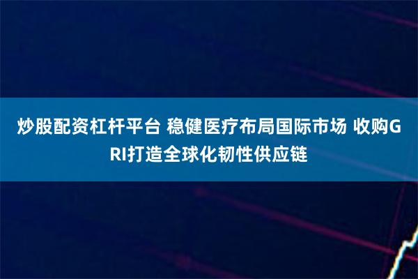 炒股配资杠杆平台 稳健医疗布局国际市场 收购GRI打造全球化韧性供应链