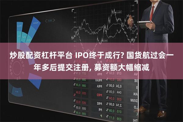 炒股配资杠杆平台 IPO终于成行? 国货航过会一年多后提交注册, 募资额大幅缩减