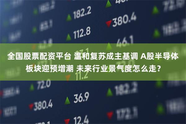 全国股票配资平台 温和复苏成主基调 A股半导体板块迎预增潮 未来行业景气度怎么走？