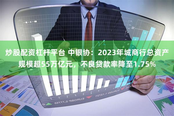 炒股配资杠杆平台 中银协：2023年城商行总资产规模超55万亿元，不良贷款率降至1.75%