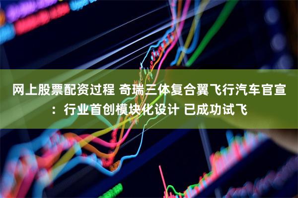 网上股票配资过程 奇瑞三体复合翼飞行汽车官宣：行业首创模块化设计 已成功试飞