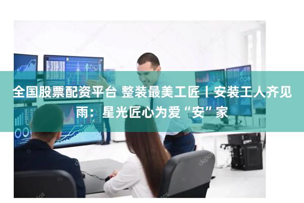 全国股票配资平台 整装最美工匠丨安装工人齐见雨：星光匠心为爱“安”家