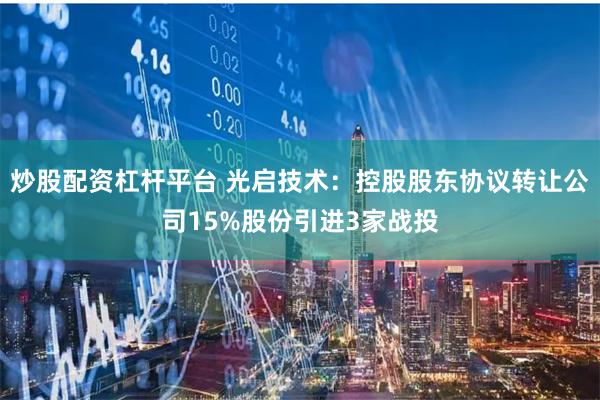 炒股配资杠杆平台 光启技术：控股股东协议转让公司15%股份引进3家战投
