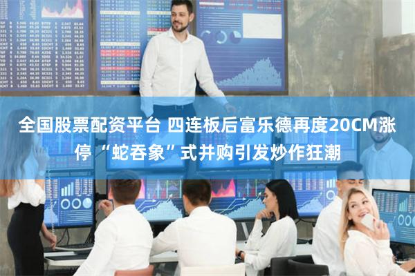 全国股票配资平台 四连板后富乐德再度20CM涨停 “蛇吞象”式并购引发炒作狂潮