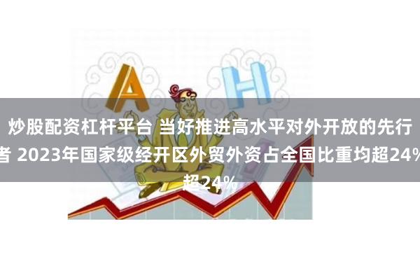 炒股配资杠杆平台 当好推进高水平对外开放的先行者 2023年国家级经开区外贸外资占全国比重均超24%