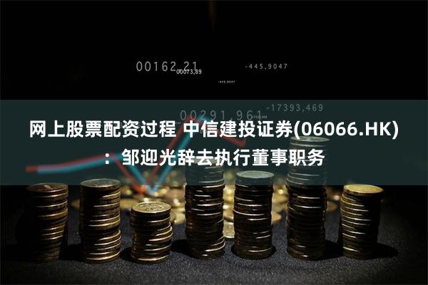 网上股票配资过程 中信建投证券(06066.HK)：邹迎光辞去执行董事职务