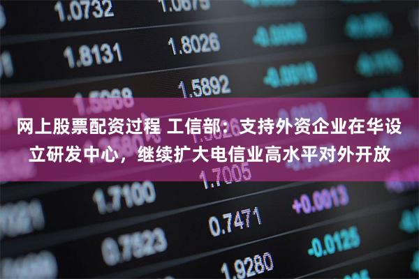 网上股票配资过程 工信部：支持外资企业在华设立研发中心，继续扩大电信业高水平对外开放