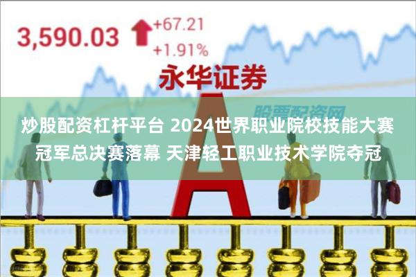 炒股配资杠杆平台 2024世界职业院校技能大赛冠军总决赛落幕 天津轻工职业技术学院夺冠