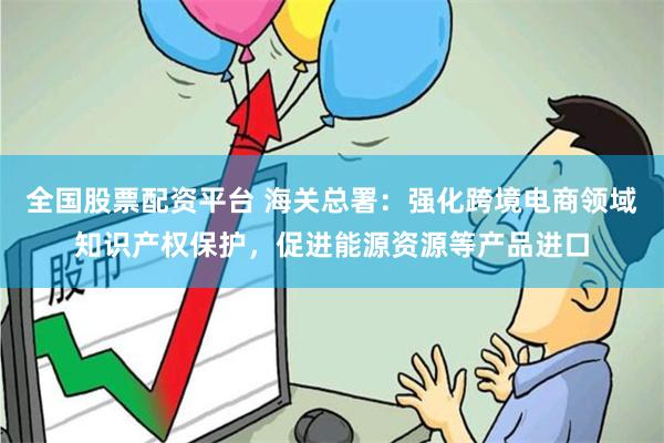 全国股票配资平台 海关总署：强化跨境电商领域知识产权保护，促进能源资源等产品进口