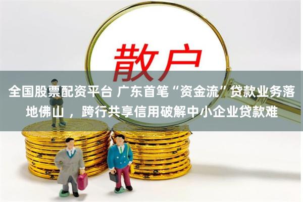 全国股票配资平台 广东首笔“资金流”贷款业务落地佛山 ，跨行共享信用破解中小企业贷款难