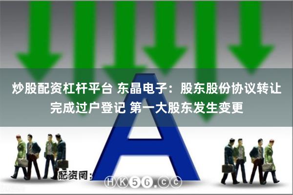 炒股配资杠杆平台 东晶电子：股东股份协议转让完成过户登记 第一大股东发生变更
