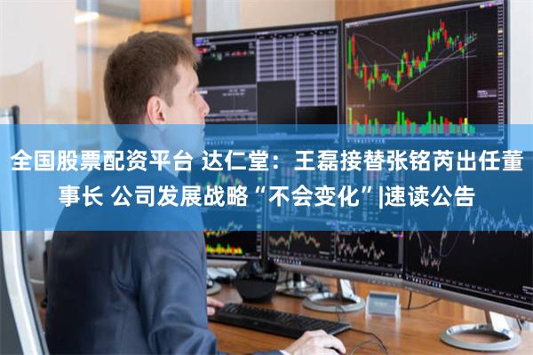 全国股票配资平台 达仁堂：王磊接替张铭芮出任董事长 公司发展战略“不会变化”|速读公告