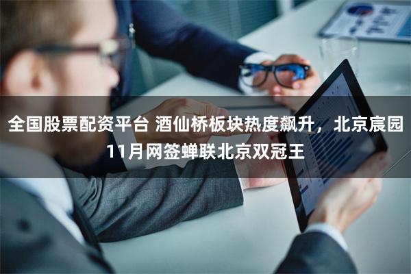 全国股票配资平台 酒仙桥板块热度飙升，北京宸园11月网签蝉联北京双冠王