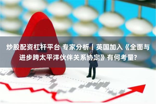 炒股配资杠杆平台 专家分析丨英国加入《全面与进步跨太平洋伙伴关系协定》有何考量?