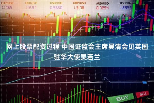 网上股票配资过程 中国证监会主席吴清会见英国驻华大使吴若兰