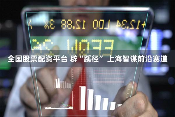 全国股票配资平台 辟“蹊径” 上海智谋前沿赛道