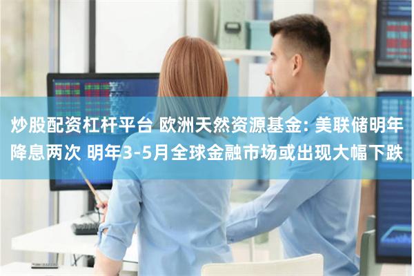 炒股配资杠杆平台 欧洲天然资源基金: 美联储明年降息两次 明年3-5月全球金融市场或出现大幅下跌