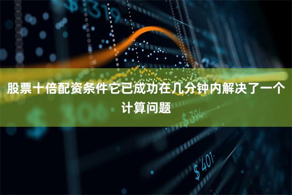 股票十倍配资条件它已成功在几分钟内解决了一个计算问题