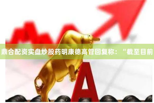 鼎合配资实盘炒股药明康德高管回复称：“截至目前