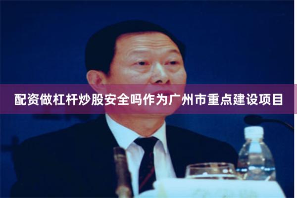 配资做杠杆炒股安全吗作为广州市重点建设项目