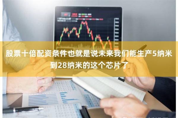 股票十倍配资条件也就是说未来我们能生产5纳米到28纳米的这个芯片了
